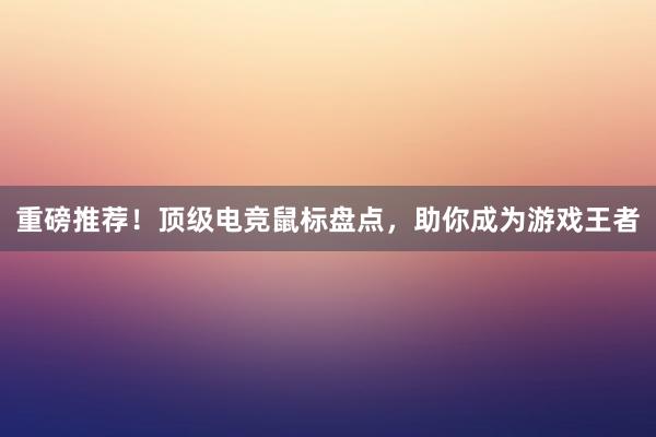 重磅推荐！顶级电竞鼠标盘点，助你成为游戏王者