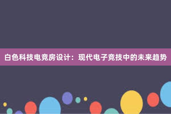 白色科技电竞房设计：现代电子竞技中的未来趋势