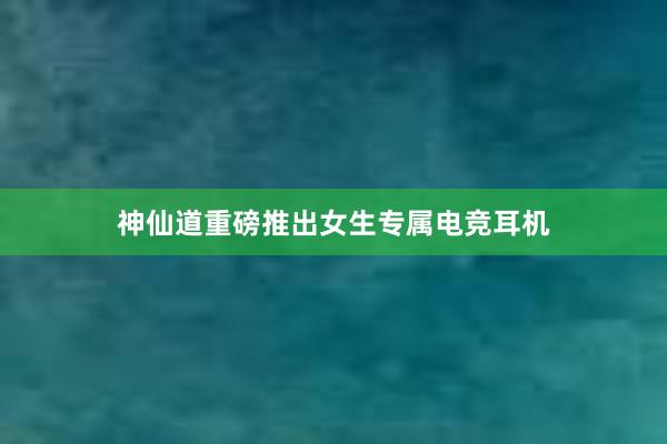 神仙道重磅推出女生专属电竞耳机