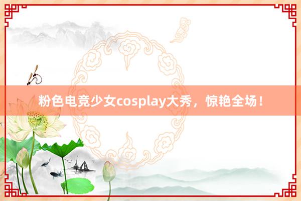 粉色电竞少女cosplay大秀，惊艳全场！