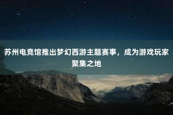 苏州电竞馆推出梦幻西游主题赛事，成为游戏玩家聚集之地