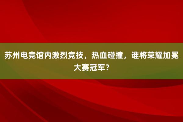 苏州电竞馆内激烈竞技，热血碰撞，谁将荣耀加冕大赛冠军？