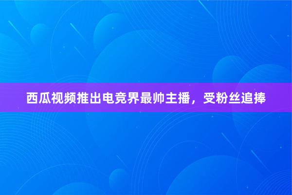 西瓜视频推出电竞界最帅主播，受粉丝追捧