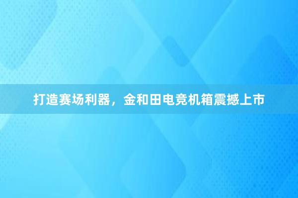 打造赛场利器，金和田电竞机箱震撼上市