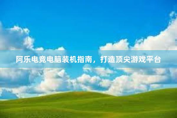 阿乐电竞电脑装机指南，打造顶尖游戏平台