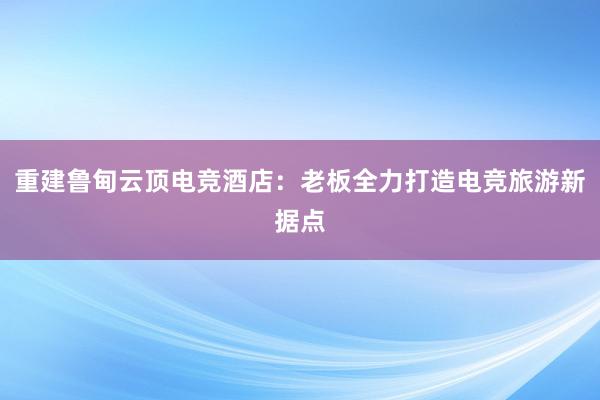 重建鲁甸云顶电竞酒店：老板全力打造电竞旅游新据点