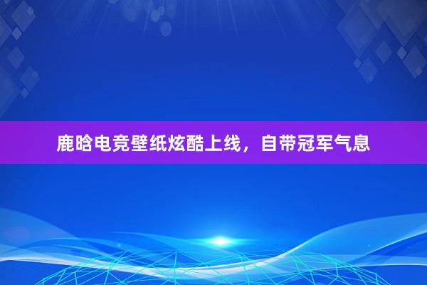 鹿晗电竞壁纸炫酷上线，自带冠军气息